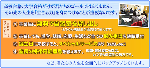 高校合格、大学合格だけが君たちのゴールではありません。その先の人生を「生きる力」を身につけることが重要なのです。そのために当教室では ①卒業生に無料で自習室を貸し出し(もちろん現塾生が優先的に使えます) ②卒業しても、進学、就職、恋愛、生活など全ての悩み相談を随時受付 など、君たちの人生を全面的にバックアップしています。