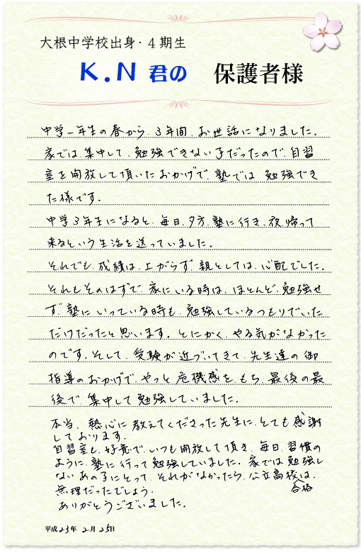 大根中学校出身・4期生 K.N君の保護者様 中学一年生の春から3年間お世話になりました。家では集中して勉強できない子だったので、自習室を開放して頂いたおかげで塾では勉強できた様です。中学3年生になると、毎日夕方塾に行き、夜帰って来るという生活を送っていました。それでも成績は上がらず、親としては心配でした。それもそのはずで、家にいる時はほとんど勉強せず、塾にいっている時も勉強しているつもりでいただけだったと思います。とにかく、やる気がなかったのです。そして、受験が近づいてきて、先生達の御指導のおかげでやっと危機感をもち、最後の最後で集中して勉強していました。本当、熱心に教えてくださった先生に、とても感謝しております。自習室も好意でいつも開放して頂き、毎日習慣のように塾に行って勉強していました。家では勉強しないあの子にとって、それがなかったら公立高校合格は無理だったでしょう。ありがとうございました。平成23年2月25日