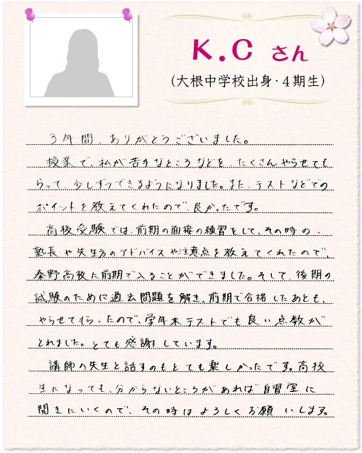3年間、ありがとうございました。授業で、私が苦手なところなどを、たくさんやらせてもらって、少しずつできるようになりました。また、テストなどでのポイントを教えてくれたので、良かったです。高校受験では、前期の面接の練習をして、その時の、塾長や先生方のアドバイスや注意点を教えてくれたので、秦野高校に前期で入ることができました。そして、後期の試験のために過去問題を解き、前期で合格したあとも、やらせてもらったので、学年末テストでも良い点数がとれました。とても感謝しています。講師の先生と話すのもとても楽しかったです。高校生になっても、分からないところがあれば自習室に聞きにいくので、その時はよろしくお願いします。