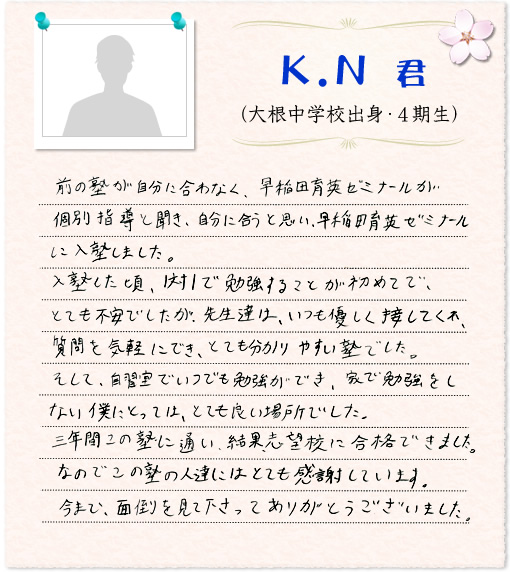 前の塾が自分に合わなく、早稲田育英ゼミナールが個別指導と聞き、自分に合うと思い、早稲田育英ゼミナールに入塾しました。入塾した頃、1対1で勉強することが初めてで、とても不安でしたが、先生達は、いつも優しく接してくれ、質問を気軽にでき、とても分かりやすい塾でした。そして、自習室でいつでも勉強ができ、家で勉強をしない僕にとっては、とても良い場所でした。三年間この塾に通い、結果、志望校に合格できました。なのでこの塾の人達にはとても感謝しています。今まで、面倒を見て下さってありがとうございました。
